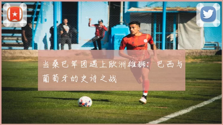 当桑巴军团遇上欧洲雄狮:巴西与葡萄牙的史诗之战