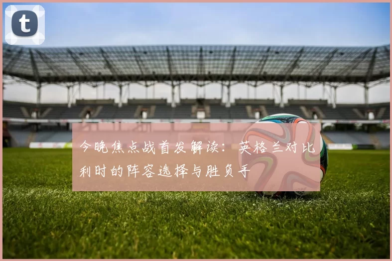 今晚焦点战首发解读:英格兰对比利时的阵容选择与胜负手