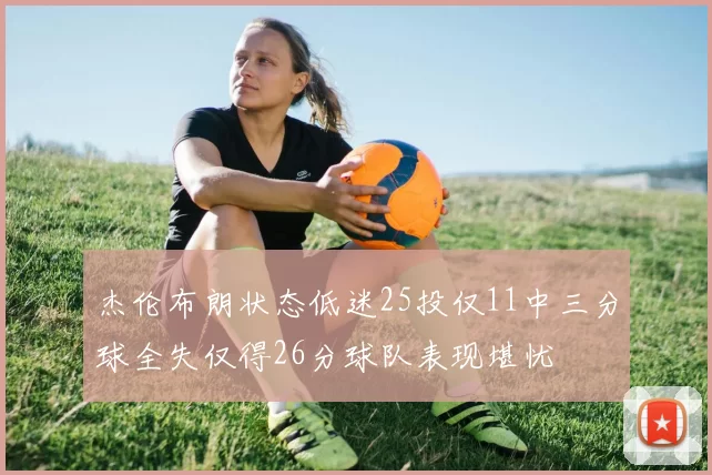 杰伦布朗状态低迷25投仅11中三分球全失仅得26分球队表现堪忧