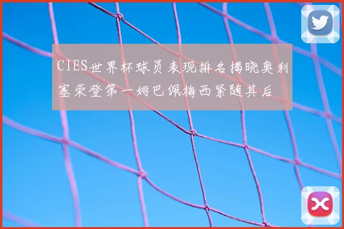 CIES世界杯球员表现排名揭晓奥利塞荣登第一姆巴佩梅西紧随其后