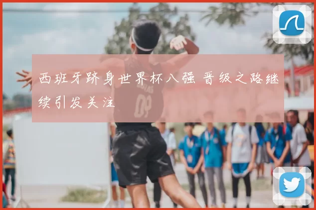 西班牙跻身世界杯八强 晋级之路继续引发关注