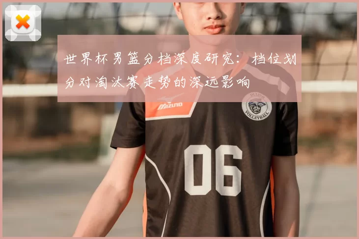 世界杯男篮分档深度研究：档位划分对淘汰赛走势的深远影响