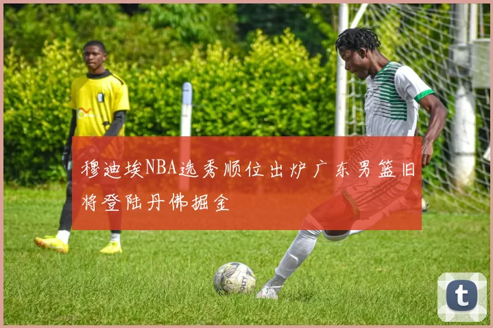 穆迪埃NBA选秀顺位出炉广东男篮旧将登陆丹佛掘金