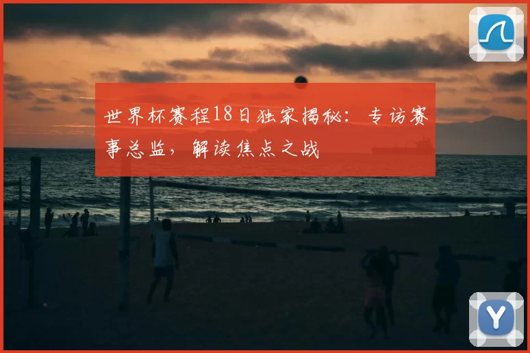 世界杯赛程18日独家揭秘:专访赛事总监,解读焦点之战