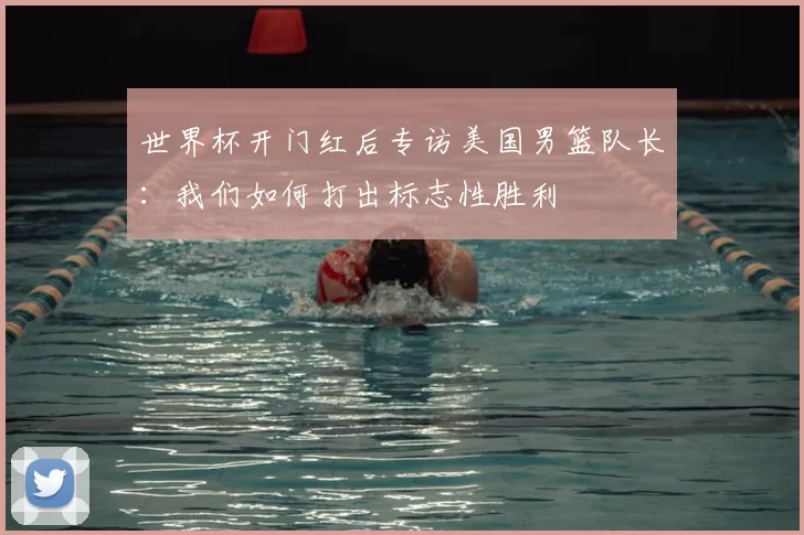 世界杯开门红后专访美国男篮队长:我们如何打出标志性胜利