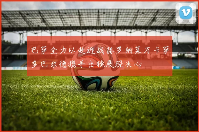 巴萨全力以赴迎战赫罗纳莱万卡萨多巴尔德携手出镜展现决心