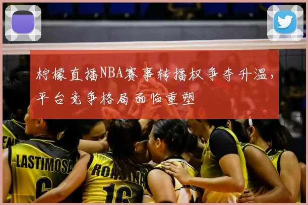 柠檬直播NBA赛事转播权争夺升温，平台竞争格局面临重塑
