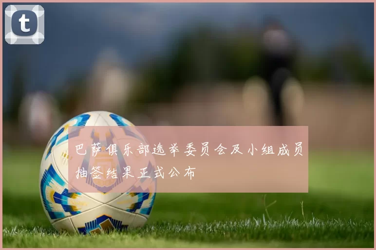 巴萨俱乐部选举委员会及小组成员抽签结果正式公布