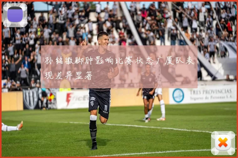 孙铭徽脚肿影响比赛状态广厦队表现差异显著