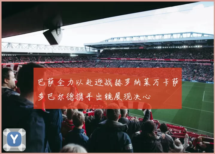 巴萨全力以赴迎战赫罗纳莱万卡萨多巴尔德携手出镜展现决心