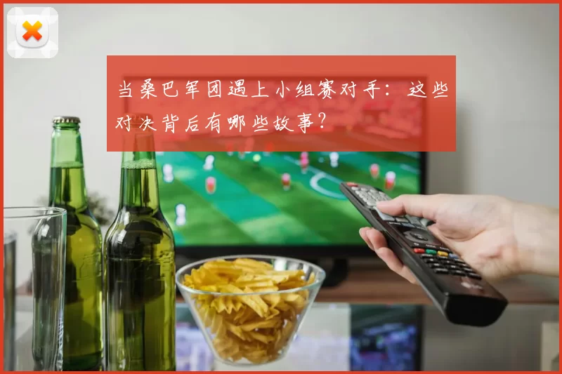 当桑巴军团遇上小组赛对手：这些对决背后有哪些故事？