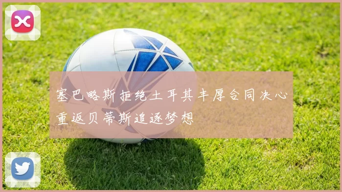 塞巴略斯拒绝土耳其丰厚合同决心重返贝蒂斯追逐梦想