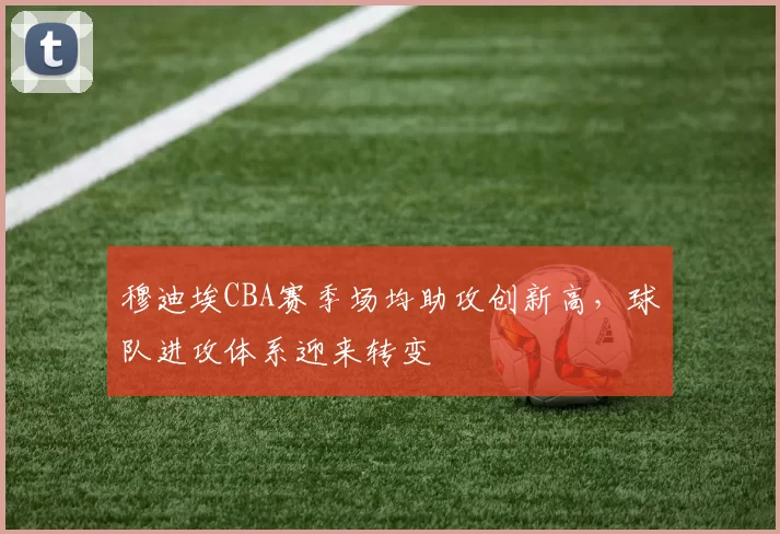 穆迪埃CBA赛季场均助攻创新高,球队进攻体系迎来转变