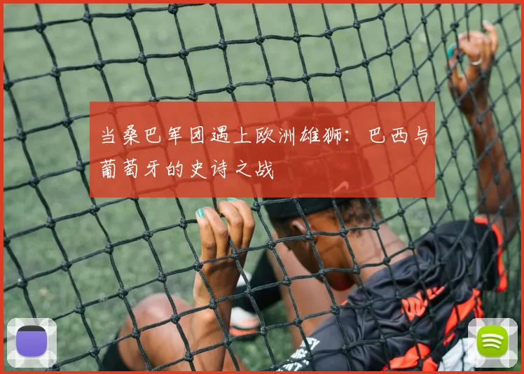 当桑巴军团遇上欧洲雄狮:巴西与葡萄牙的史诗之战