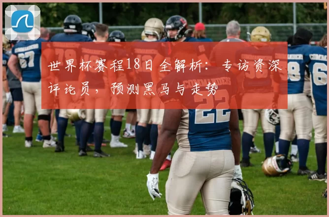 世界杯赛程18日全解析：专访资深评论员，预测黑马与走势
