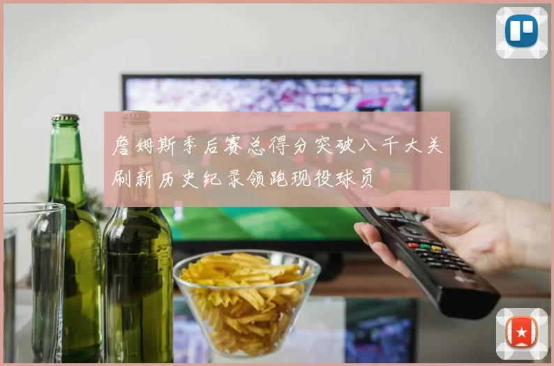 詹姆斯季后赛总得分突破八千大关刷新历史纪录领跑现役球员
