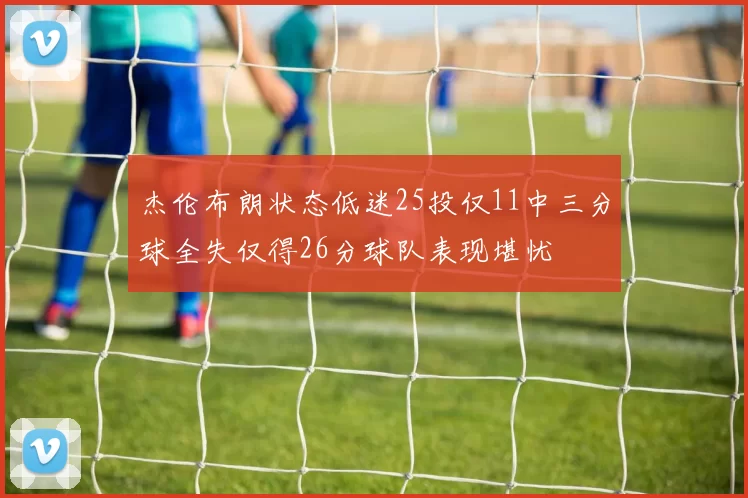 杰伦布朗状态低迷25投仅11中三分球全失仅得26分球队表现堪忧