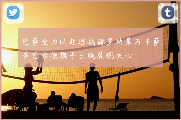 巴萨全力以赴迎战赫罗纳莱万卡萨多巴尔德携手出镜展现决心