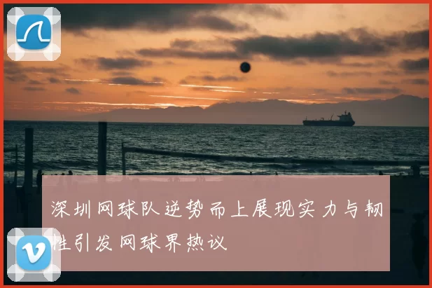 深圳网球队逆势而上展现实力与韧性引发网球界热议