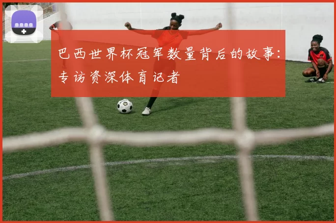巴西世界杯冠军数量背后的故事:专访资深体育记者