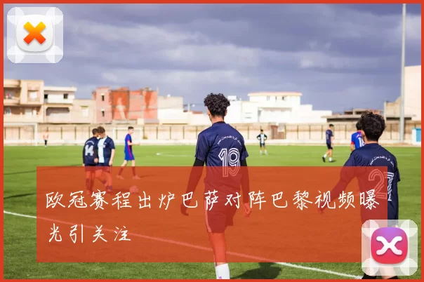 欧冠赛程出炉巴萨对阵巴黎视频曝光引关注