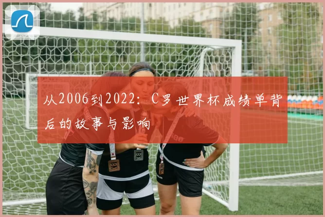 从2006到2022:C罗世界杯成绩单背后的故事与影响