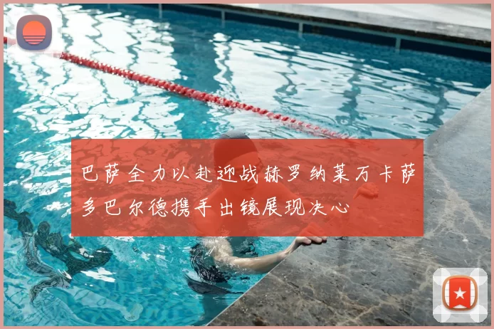 巴萨全力以赴迎战赫罗纳莱万卡萨多巴尔德携手出镜展现决心