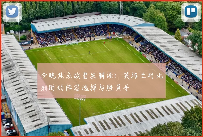 今晚焦点战首发解读:英格兰对比利时的阵容选择与胜负手