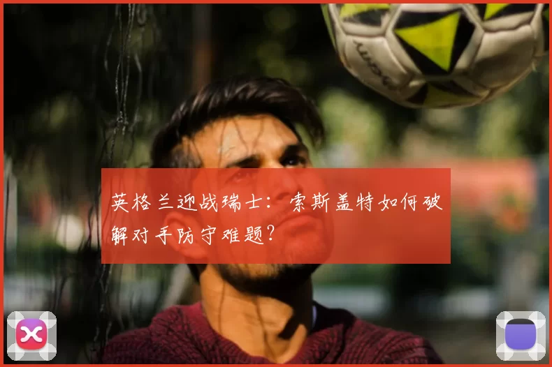 英格兰迎战瑞士：索斯盖特如何破解对手防守难题？