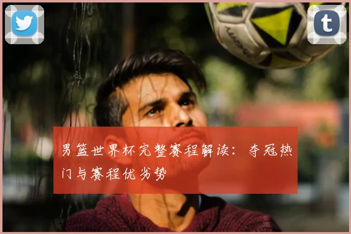 男篮世界杯完整赛程解读:夺冠热门与赛程优劣势