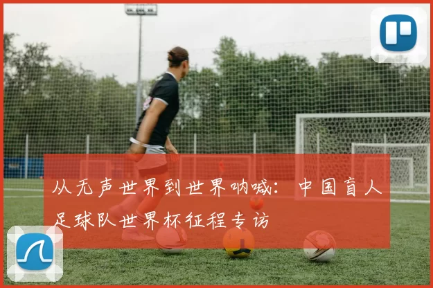 从无声世界到世界呐喊:中国盲人足球队世界杯征程专访
