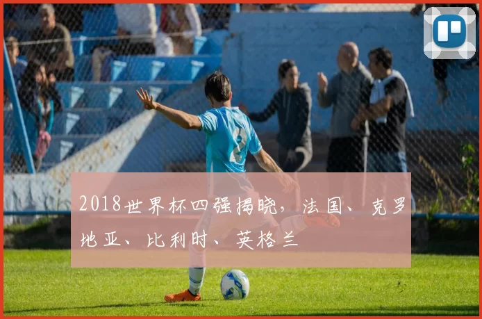 2018世界杯四强揭晓,法国、克罗地亚、比利时、英格兰