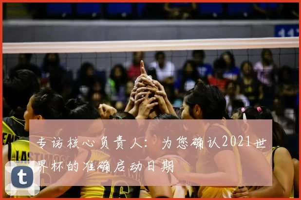专访核心负责人:为您确认2021世界杯的准确启动日期