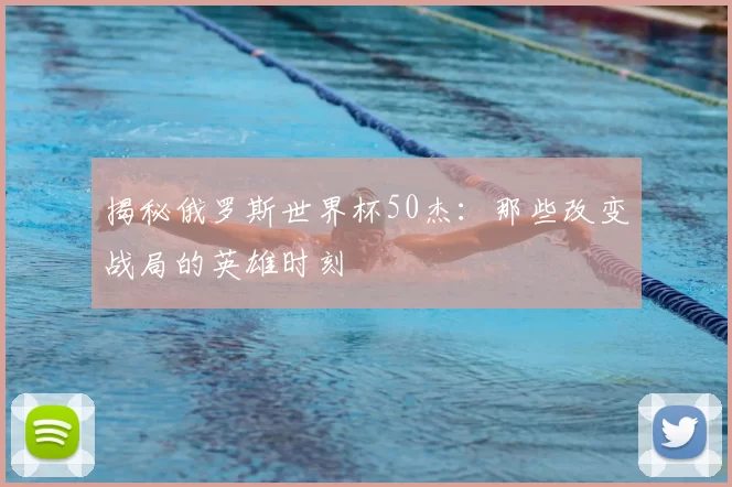 揭秘俄罗斯世界杯50杰:那些改变战局的英雄时刻