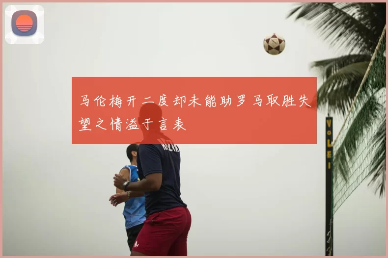 马伦梅开二度却未能助罗马取胜失望之情溢于言表