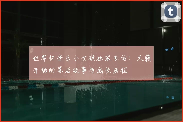 世界杯音乐小女孩独家专访:天籁开场的幕后故事与成长历程