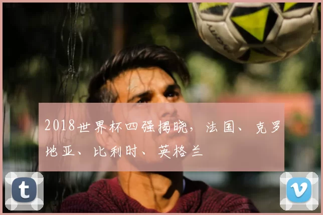 2018世界杯四强揭晓，法国、克罗地亚、比利时、英格兰