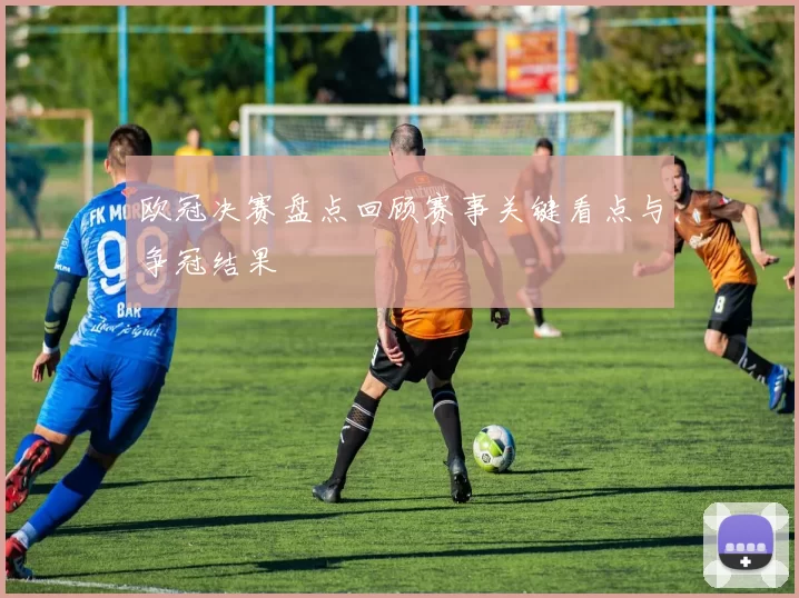 欧冠决赛盘点回顾赛事关键看点与争冠结果