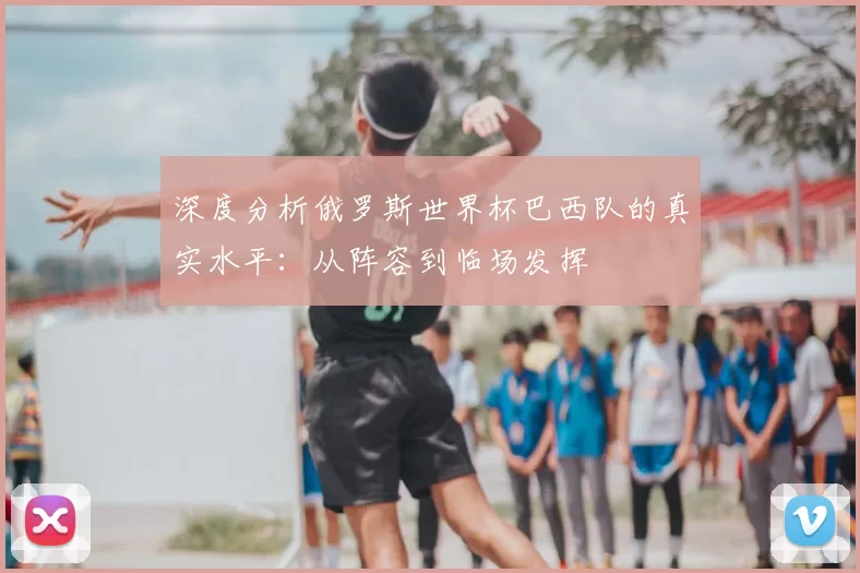 深度分析俄罗斯世界杯巴西队的真实水平:从阵容到临场发挥