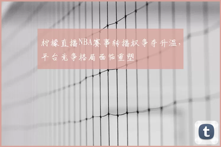 柠檬直播NBA赛事转播权争夺升温，平台竞争格局面临重塑