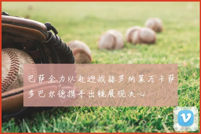 巴萨全力以赴迎战赫罗纳莱万卡萨多巴尔德携手出镜展现决心