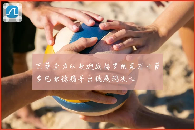巴萨全力以赴迎战赫罗纳莱万卡萨多巴尔德携手出镜展现决心