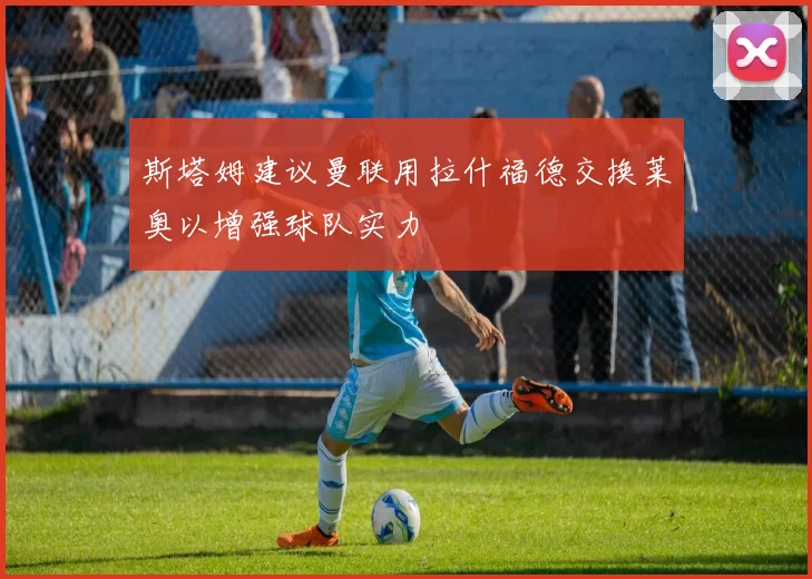 斯塔姆建议曼联用拉什福德交换莱奥以增强球队实力