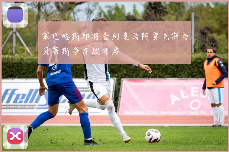 塞巴略斯即将告别皇马阿贾克斯与贝蒂斯争夺战开启