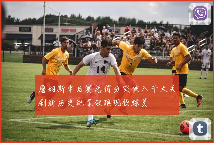 詹姆斯季后赛总得分突破八千大关刷新历史纪录领跑现役球员