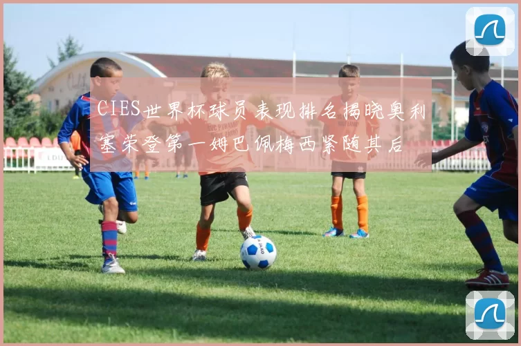 CIES世界杯球员表现排名揭晓奥利塞荣登第一姆巴佩梅西紧随其后