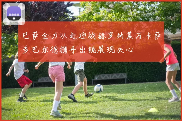 巴萨全力以赴迎战赫罗纳莱万卡萨多巴尔德携手出镜展现决心