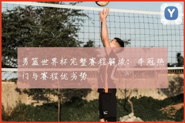 男篮世界杯完整赛程解读:夺冠热门与赛程优劣势