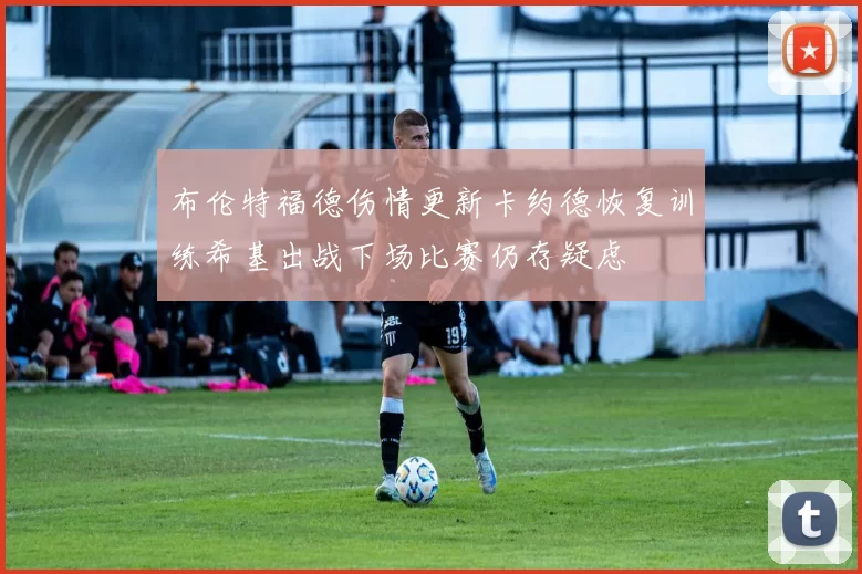 布伦特福德伤情更新卡约德恢复训练希基出战下场比赛仍存疑虑