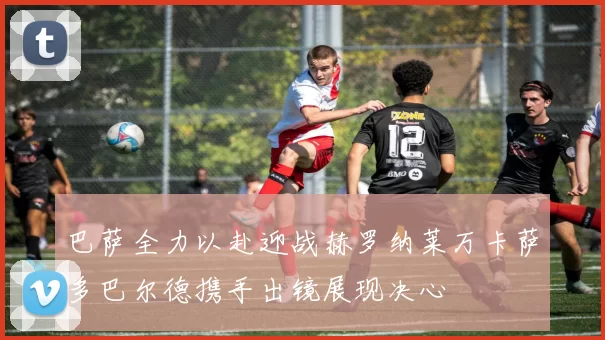 巴萨全力以赴迎战赫罗纳莱万卡萨多巴尔德携手出镜展现决心